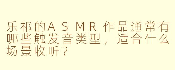 乐祁的ASMR作品通常有哪些触发音类型，适合什么场景收听？
