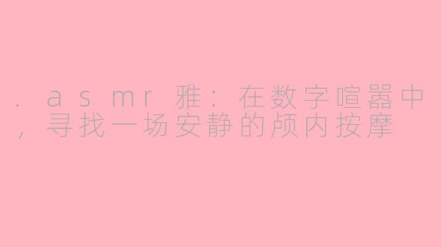 .asmr雅:在数字喧嚣中,寻找一场安静的颅内按摩