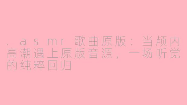 .asmr歌曲原版:当颅内高潮遇上原版音源,一场听觉的纯粹回归