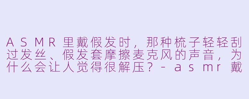 ASMR里戴假发时，那种梳子轻轻刮过发丝、假发套摩擦麦克风的声音，为什么会让人觉得很解压？
