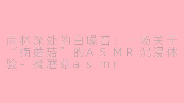 雨林深处的白噪音：一场关于“摘蘑菇”的ASMR沉浸体验-摘蘑菇asmr