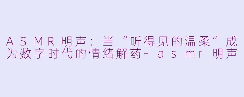 ASMR明声:当“听得见的温柔”成为数字时代的情绪解药-asmr明声