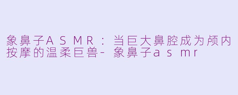 象鼻子ASMR:当巨大鼻腔成为颅内按摩的温柔巨兽-象鼻子asmr