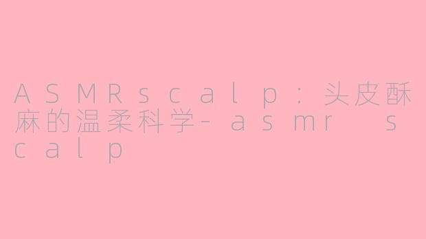 ASMRscalp:头皮酥麻的温柔科学-asmr scalp