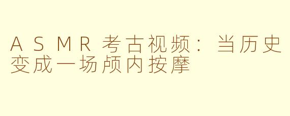 ASMR考古视频:当历史变成一场颅内按摩