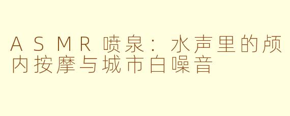 ASMR喷泉：水声里的颅内按摩与城市白噪音