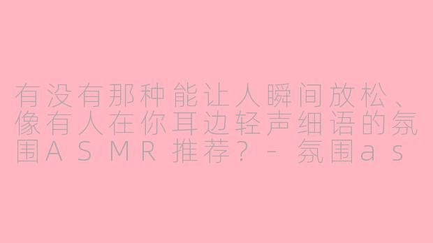 有没有那种能让人瞬间放松、像有人在你耳边轻声细语的氛围ASMR推荐？-氛围asmr