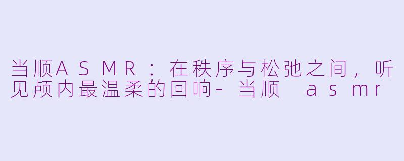 当顺ASMR:在秩序与松弛之间,听见颅内最温柔的回响-当顺 asmr