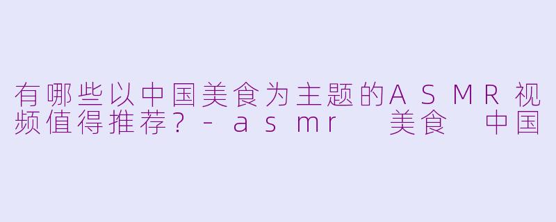 有哪些以中国美食为主题的ASMR视频值得推荐？-asmr 美食 中国