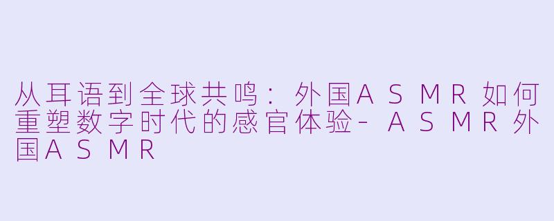 从耳语到全球共鸣:外国ASMR如何重塑数字时代的感官体验-ASMR外国ASMR