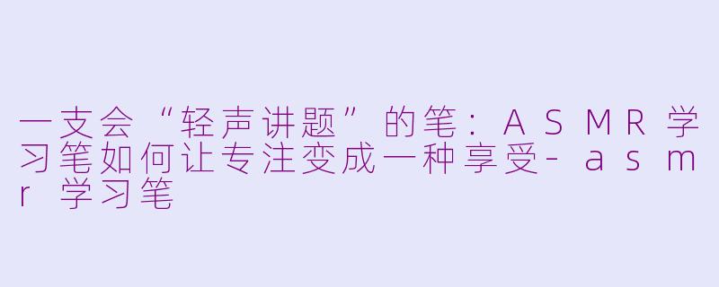 一支会“轻声讲题”的笔:ASMR学习笔如何让专注变成一种享受-asmr学习笔