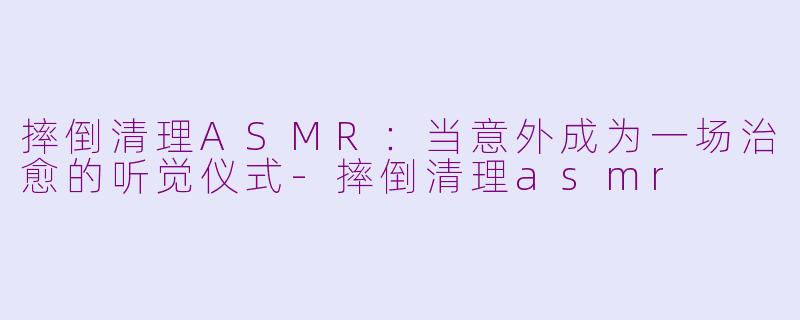 摔倒清理ASMR:当意外成为一场治愈的听觉仪式-摔倒清理asmr