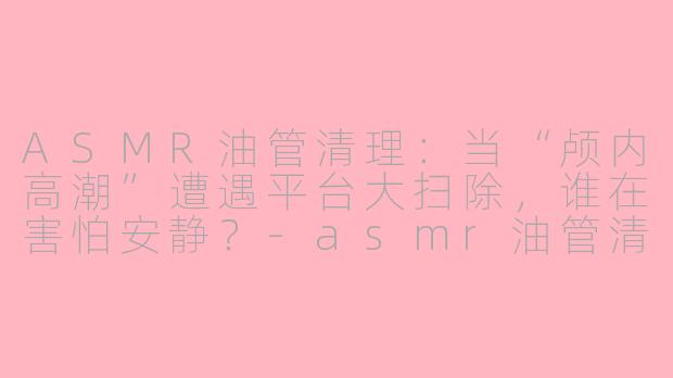 ASMR油管清理:当“颅内高潮”遭遇平台大扫除,谁在害怕安静?-asmr油管清理