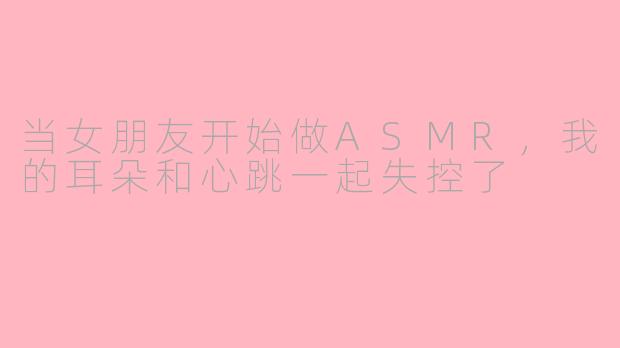 当女朋友开始做ASMR，我的耳朵和心跳一起失控了