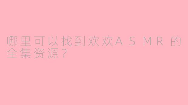 哪里可以找到欢欢ASMR的全集资源？