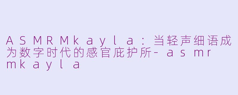 ASMRMkayla:当轻声细语成为数字时代的感官庇护所-asmr mkayla
