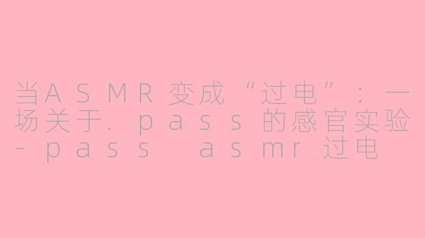 当ASMR变成“过电”:一场关于.pass的感官实验-pass asmr过电