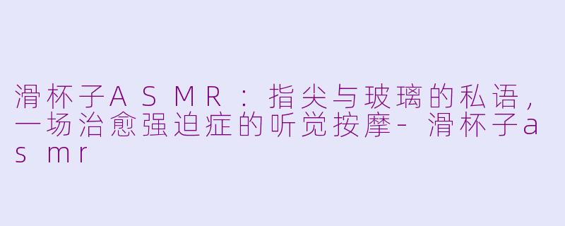 滑杯子ASMR:指尖与玻璃的私语,一场治愈强迫症的听觉按摩-滑杯子asmr