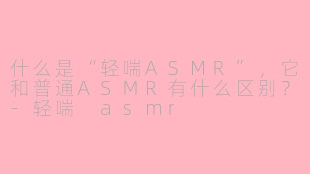 什么是“轻喘ASMR”，它和普通ASMR有什么区别？-轻喘 asmr