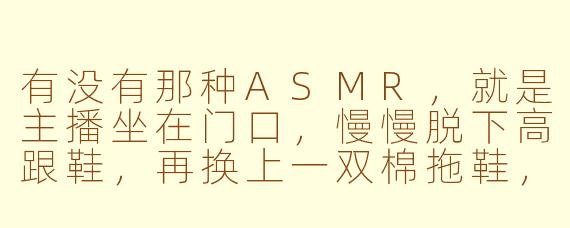 有没有那种ASMR,就是主播坐在门口,慢慢脱下高跟鞋,再换上一双棉拖鞋,鞋跟敲地板的声音特别清晰?