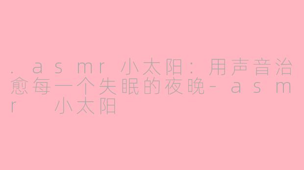 .asmr小太阳:用声音治愈每一个失眠的夜晚-asmr 小太阳
