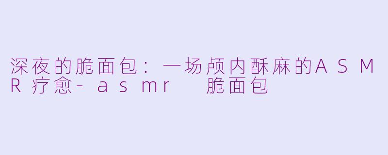 深夜的脆面包:一场颅内酥麻的ASMR疗愈-asmr 脆面包