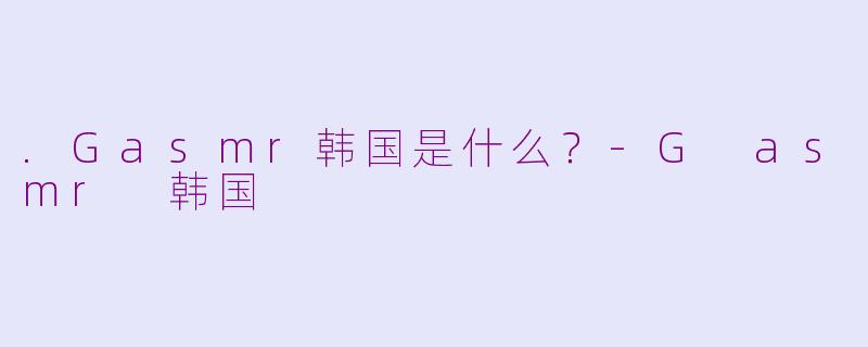 .Gasmr韩国是什么？-G asmr 韩国