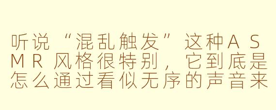 听说“混乱触发”这种ASMR风格很特别,它到底是怎么通过看似无序的声音来让人放松的?