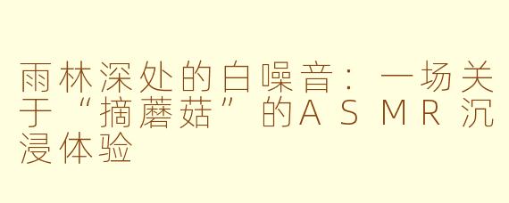 雨林深处的白噪音：一场关于“摘蘑菇”的ASMR沉浸体验