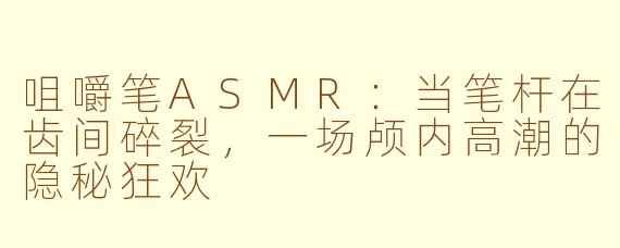 咀嚼笔ASMR:当笔杆在齿间碎裂,一场颅内高潮的隐秘狂欢