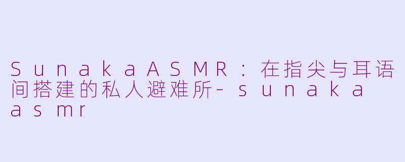 SunakaASMR：在指尖与耳语间搭建的私人避难所-sunaka asmr