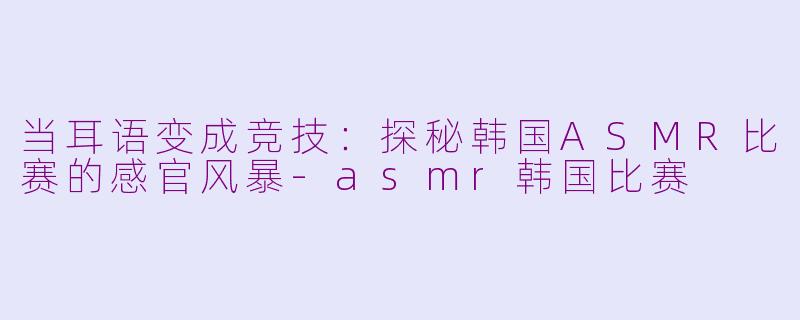 当耳语变成竞技:探秘韩国ASMR比赛的感官风暴-asmr韩国比赛