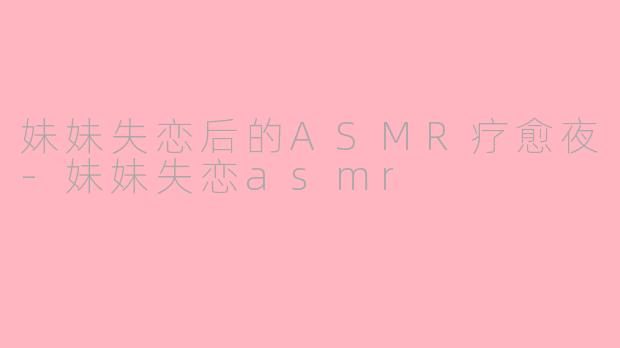 妹妹失恋后的ASMR疗愈夜-妹妹失恋asmr
