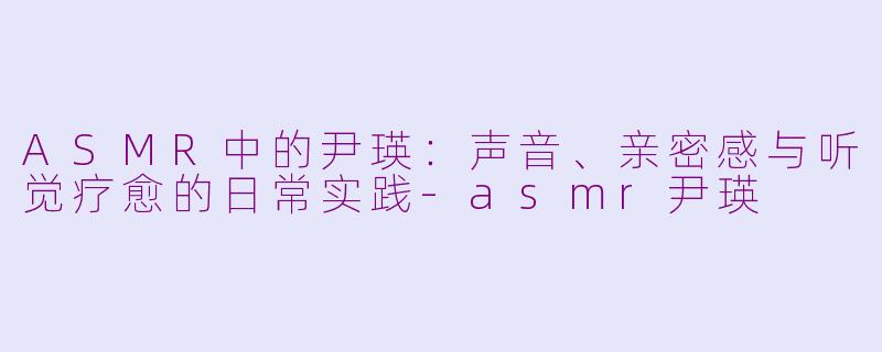ASMR中的尹瑛:声音、亲密感与听觉疗愈的日常实践-asmr尹瑛