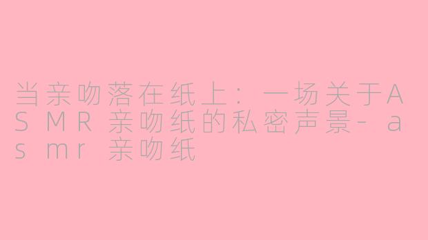 当亲吻落在纸上:一场关于ASMR亲吻纸的私密声景-asmr亲吻纸