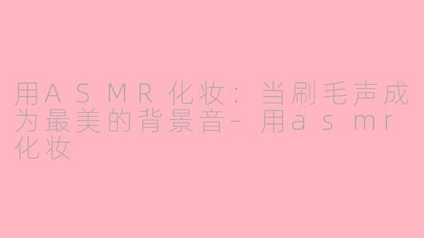 用ASMR化妆:当刷毛声成为最美的背景音-用asmr化妆