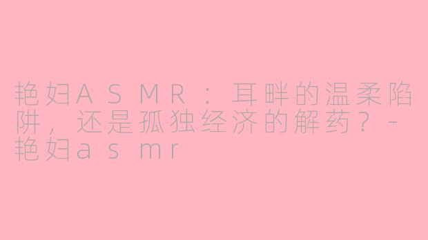 艳妇ASMR:耳畔的温柔陷阱,还是孤独经济的解药?-艳妇asmr