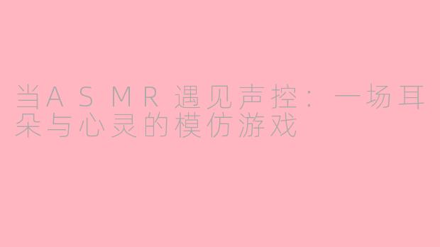 当ASMR遇见声控:一场耳朵与心灵的模仿游戏