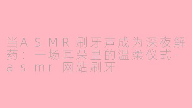 当ASMR刷牙声成为深夜解药:一场耳朵里的温柔仪式-asmr网站刷牙
