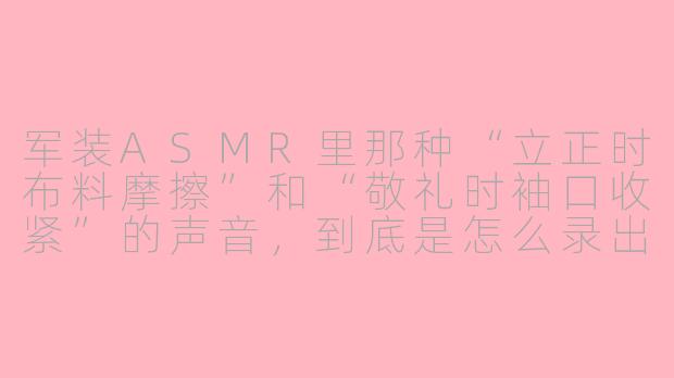 军装ASMR里那种“立正时布料摩擦”和“敬礼时袖口收紧”的声音，到底是怎么录出来的？
