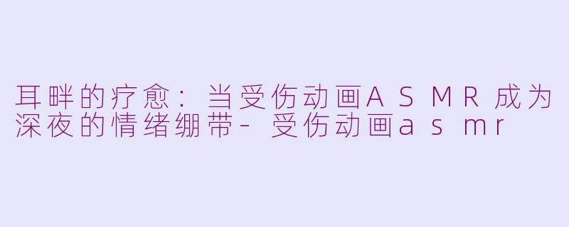 耳畔的疗愈:当受伤动画ASMR成为深夜的情绪绷带-受伤动画asmr