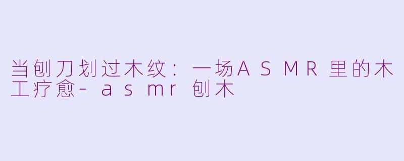 当刨刀划过木纹:一场ASMR里的木工疗愈-asmr刨木