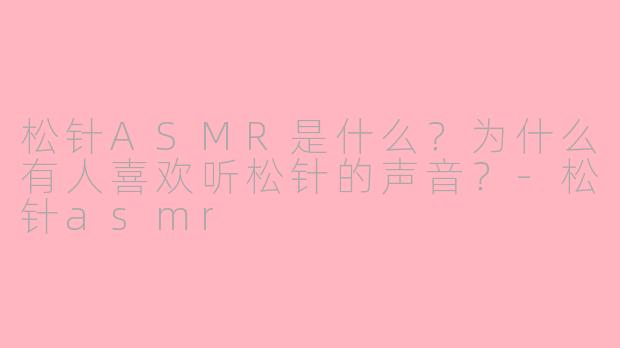 松针ASMR是什么？为什么有人喜欢听松针的声音？-松针asmr