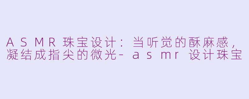 ASMR珠宝设计：当听觉的酥麻感，凝结成指尖的微光-asmr设计珠宝