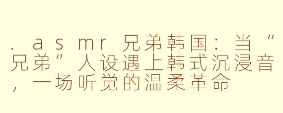 .asmr兄弟韩国:当“兄弟”人设遇上韩式沉浸音,一场听觉的温柔革命