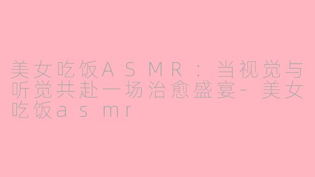 美女吃饭ASMR:当视觉与听觉共赴一场治愈盛宴-美女吃饭asmr