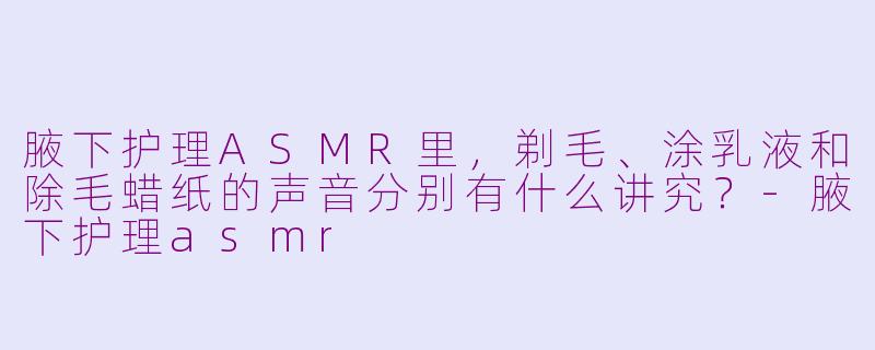 腋下护理ASMR里，剃毛、涂乳液和除毛蜡纸的声音分别有什么讲究？-腋下护理asmr