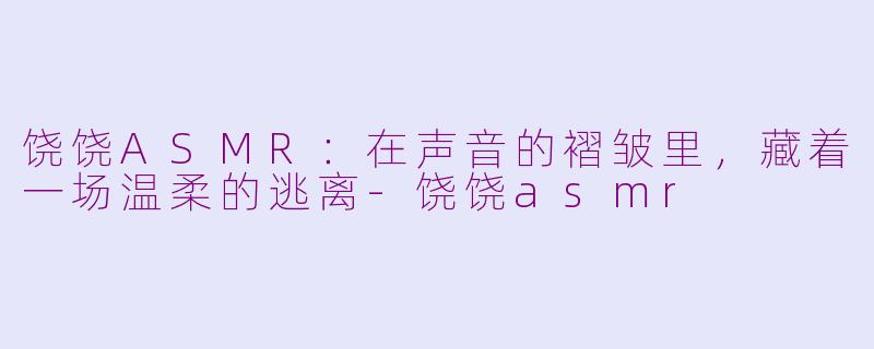 饶饶ASMR:在声音的褶皱里,藏着一场温柔的逃离-饶饶asmr