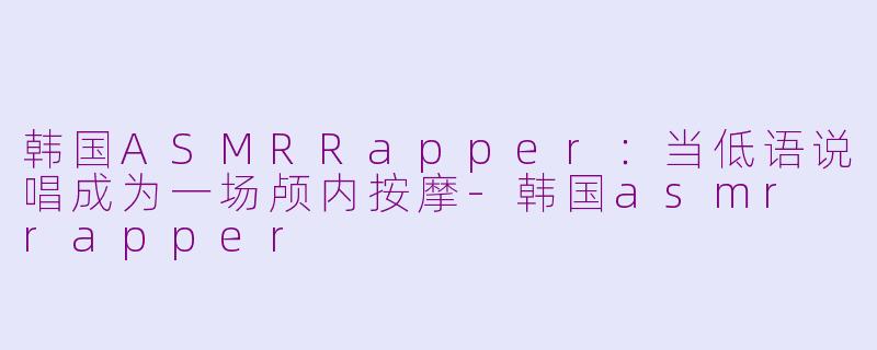 韩国ASMRRapper:当低语说唱成为一场颅内按摩-韩国asmr rapper