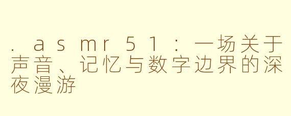 .asmr51:一场关于声音、记忆与数字边界的深夜漫游